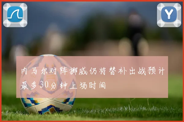 内马尔对阵挪威仍将替补出战预计最多30分钟上场时间