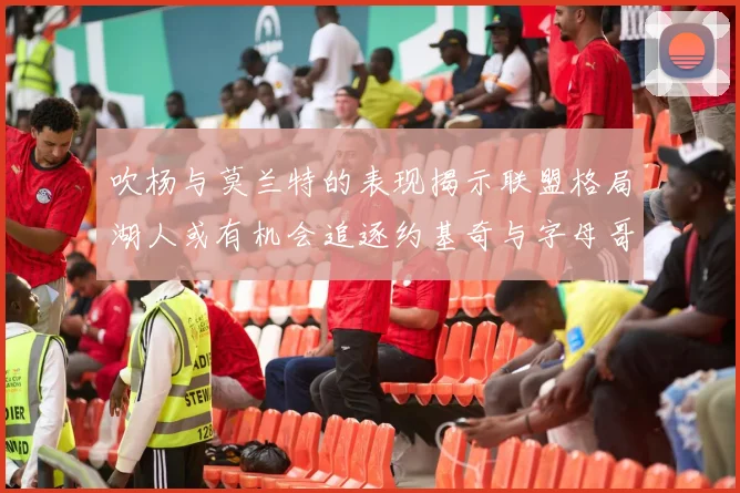 吹杨与莫兰特的表现揭示联盟格局湖人或有机会追逐约基奇与字母哥
