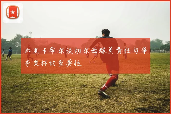 加里卡希尔谈切尔西球员责任与争夺奖杯的重要性