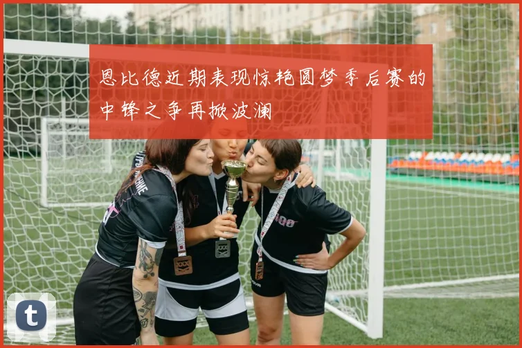 恩比德近期表现惊艳圆梦季后赛的中锋之争再掀波澜