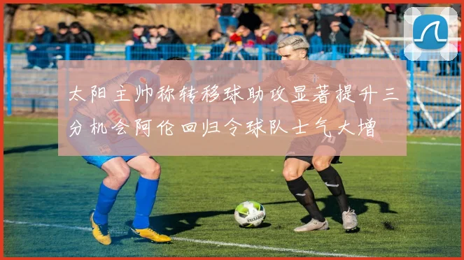 太阳主帅称转移球助攻显著提升三分机会阿伦回归令球队士气大增
