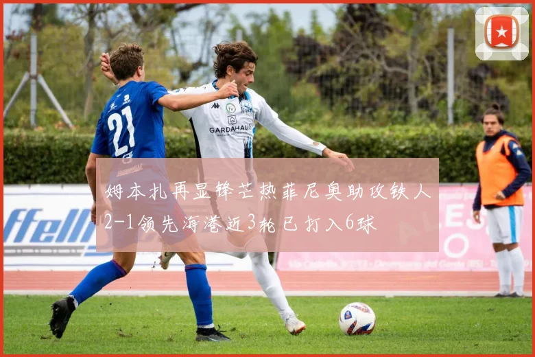 姆本扎再显锋芒热菲尼奥助攻铁人2-1领先海港近3轮已打入6球
