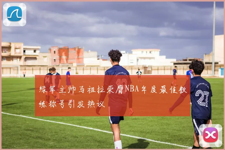 绿军主帅马祖拉荣膺NBA年度最佳教练称号引发热议