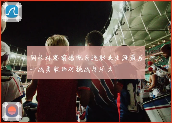 陶汉林赛前感慨或迎职业生涯最后一战勇敢面对挑战与压力