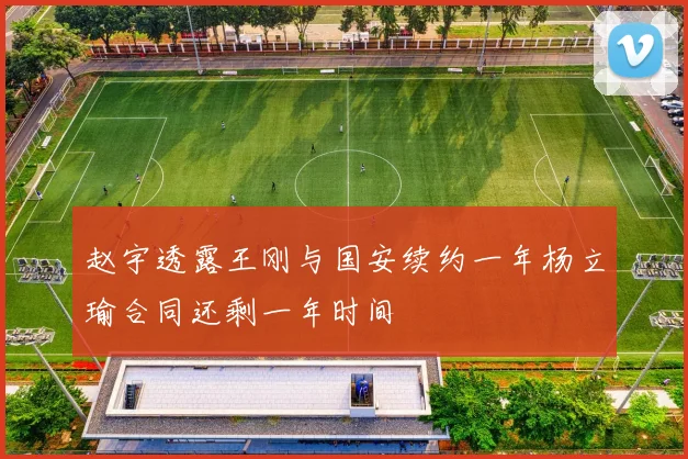 赵宇透露王刚与国安续约一年杨立瑜合同还剩一年时间