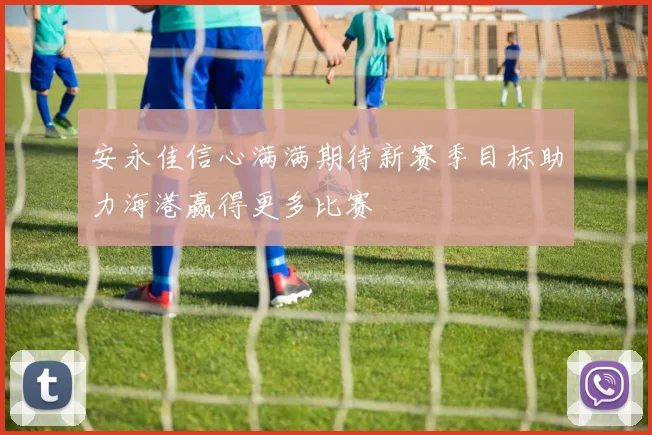 安永佳信心满满期待新赛季目标助力海港赢得更多比赛