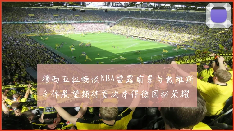 穆西亚拉畅谈NBA雷霆前景与戴维斯合作展望期待首次夺得德国杯荣耀