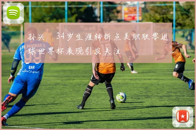孙兴慜34岁生涯转折点美职联零进球世界杯表现引发关注