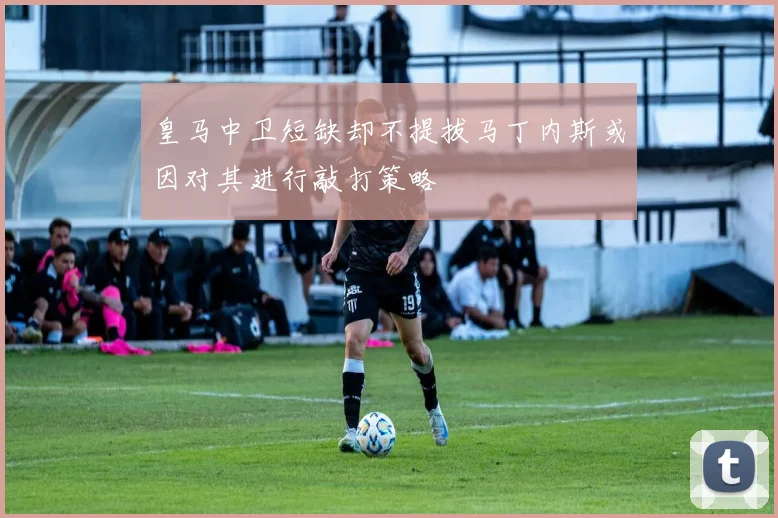 皇马中卫短缺却不提拔马丁内斯或因对其进行敲打策略