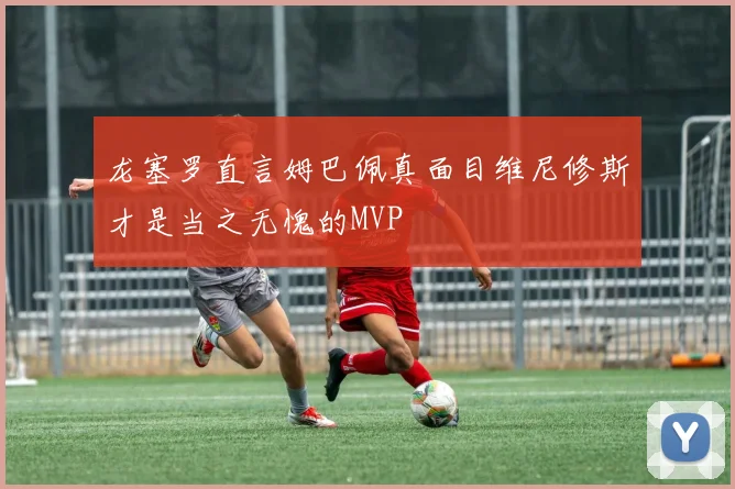 龙塞罗直言姆巴佩真面目维尼修斯才是当之无愧的MVP
