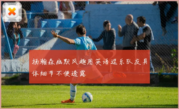 杨瀚森幽默风趣用英语逗乐队友具体细节不便透露