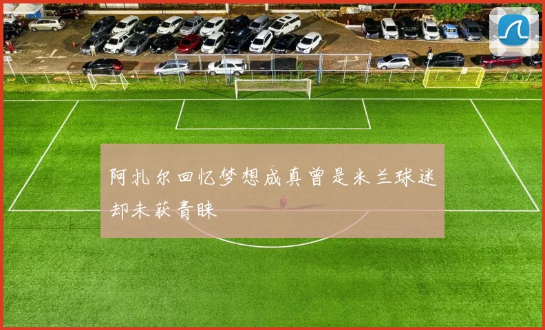 阿扎尔回忆梦想成真曾是米兰球迷却未获青睐