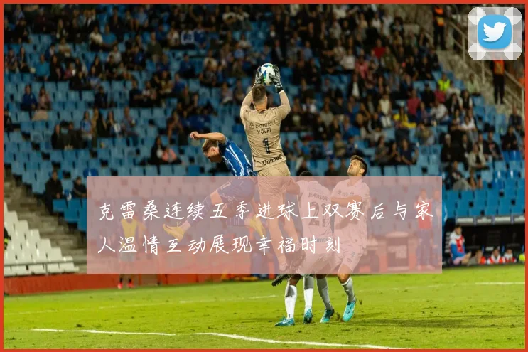 克雷桑连续五季进球上双赛后与家人温情互动展现幸福时刻
