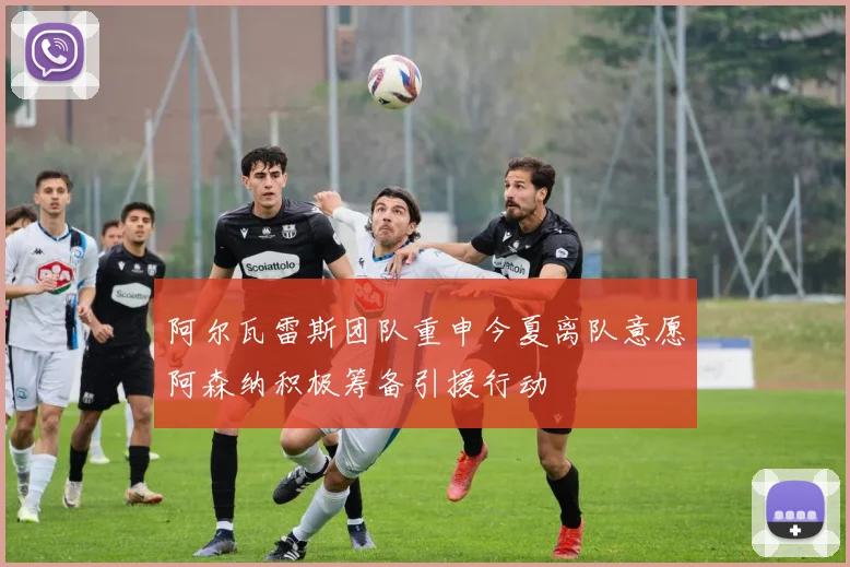 阿尔瓦雷斯团队重申今夏离队意愿阿森纳积极筹备引援行动