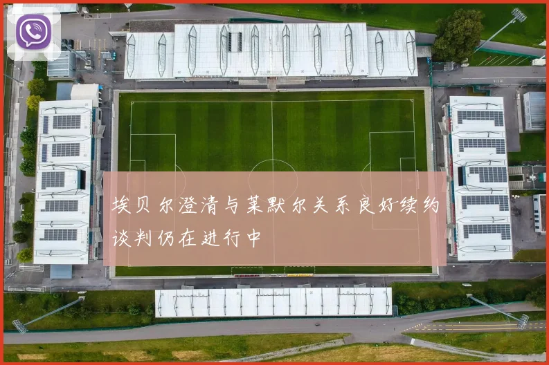 埃贝尔澄清与莱默尔关系良好续约谈判仍在进行中